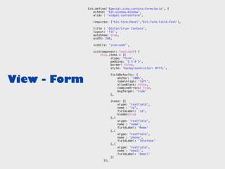 Ext.define('Egenial.view.contato.Formulario', {
                 extend: 'Ext.window.Window',
                 alias : 'widget.contatoform',

                 requires: ['Ext.form.Panel','Ext.form.field.Text'],

                 title : 'Editar/Criar Contato',
                 layout: 'fit',
                 autoShow: true,
                 width: 280,

                 iconCls: 'icon-user',

                 initComponent: function() {
                     this.items = [{
                           xtype: 'form',
                           padding: '5 5 0 5',
                           border: false,
                           style: 'background-color: #fff;',



View - Form
                             fieldDefaults: {
                                 anchor: '100%',
                                 labelAlign: 'left',
                                 allowBlank: false,
                                 combineErrors: true,
                                 msgTarget: 'side'
                             },

                             items: [{
                                 xtype: 'textfield',
                                 name : 'id',
                                 fieldLabel: 'id',
                                 hidden:true
                             },{
                                 xtype: 'textfield',
                                 name : 'nome',
                                 fieldLabel: 'Nome'
                             },{
                                 xtype: 'textfield',
                                 name : 'phone',
                                 fieldLabel: 'Telefone'
                             },{
                                 xtype: 'textfield',
                                 name : 'email',
                                 fieldLabel: 'Email'
                             }]
                       }];
 