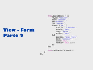 this.dockedItems = [{
                            xtype: 'toolbar',
                            dock: 'bottom',
                            id:'buttons',
                            ui: 'footer',
                            items: ['->', {
                                iconCls: 'icon-save',

View - Form                     itemId: 'save',
                                text: 'Salvar',
                                action: 'save'

Parte 2                     },{
                                iconCls: 'icon-reset',
                                text: 'Cancelar',
                                scope: this,
                                handler: this.close
                            }]
                        }];

                        this.callParent(arguments);
                    }
              });
 