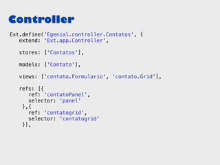 Controller
Ext.define('Egenial.controller.Contatos', {
   extend: 'Ext.app.Controller',

   stores: ['Contatos'],

   models: ['Contato'],

   views: ['contato.Formulario', 'contato.Grid'],

   refs: [{
      ref: 'contatoPanel',
      selector: 'panel'
    },{
      ref: 'contatogrid',
      selector: 'contatogrid'
    }],
 