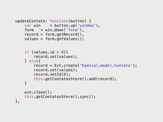 updateContato: function(button) {
    var win     = button.up('window'),
    form    = win.down('form'),
    record = form.getRecord(),
    values = form.getValues();


     if (values.id > 0){
         record.set(values);
     } else{
         record = Ext.create('Egenial.model.Contato');
         record.set(values);
         record.setId(0);
         this.getContatosStore().add(record);
     }

     win.close();
     this.getContatosStore().sync();
},
 