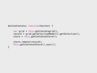 deleteContato: function(button) {

    var grid = this.getContatogrid(),
    record = grid.getSelectionModel().getSelection(),
    store = this.getContatosStore();

    store.remove(record);
    this.getContatosStore().sync();
}
 