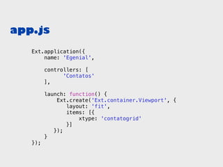 app.js
   Ext.application({
       name: 'Egenial',

         controllers: [
               'Contatos'
         ],

         launch: function() {
             Ext.create('Ext.container.Viewport', {
                layout: 'fit',
                items: [{
                    xtype: 'contatogrid'
                }]
            });
         }
   });
 