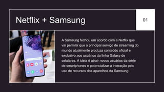 Netflix + Samsung 01
A Samsung fechou um acordo com a Netflix que
vai permitir que o principal serviço de streaming do
mundo atualmente produza conteúdo oficial e
exclusivo aos usuários da linha Galaxy de
celulares. A ideia é atrair novos usuários da série
de smartphones e potencializar a interação pelo
uso de recursos dos aparelhos da Samsung.
 