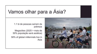 Vamos olhar para a Ásia?
1.1 bi de pessoas saíram da
pobreza
Megacities (2025 > mais de
50% população será asiática)
58% of global millennials live in
Asia
 
