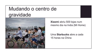 Mudando o centro de
gravidade
Xiaomi abriu 500 lojas num
mesmo dia na India (Mi Home)
Uma Starbucks abre a cada
15 horas na China
 