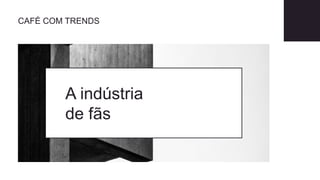 A indústria
de fãs
CAFÉ COM TRENDS
 