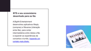 BTS e seu ecossistema
desenhado para os fãs
A BigHit Entertainment
desenvolveu aplicativos Weply
(compras) e Weverse (interação
entre fãs), para cortar
intermediários entre ídolos e fãs
e expandir as experiências de
concertos e turnês, trazendo um
contato mais direto.
 