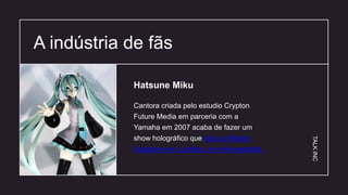 A indústria de fãs 04
Cantora criada pelo estudio Crypton
Future Media em parceria com a
Yamaha em 2007 acaba de fazer um
show holográfico que lotou a Brixton
Academy em Londres, no mês passado.
Hatsune Miku
TALK.INC
 
