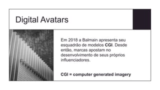 Digital Avatars
Em 2018 a Balmain apresenta seu
esquadrão de modelos CGI. Desde
então, marcas apostam no
desenvolvimento de seus próprios
influenciadores.
CGI = computer generated imagery
 