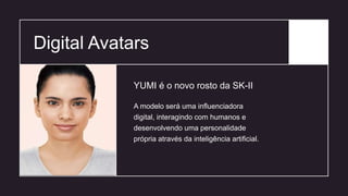 Digital Avatars
A modelo será uma influenciadora
digital, interagindo com humanos e
desenvolvendo uma personalidade
própria através da inteligência artificial.
YUMI é o novo rosto da SK-II
 