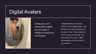 Digital Avatars
A digital celebrity is a safe bet.
“Think of it as a digital puppet,” says
DK Kwon, the chief executive and
founder of A-fun. “It won’t get old; it
won’t do drugs. No scandal.” He
leans back in his chair. “It stays
permanently under the control of
my company.”
Lil Miquela é uma
influenciadora digital
que tem quase 2
milhões de seguidores
no Instagram
 