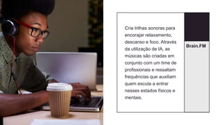 Brain.FM
Cria trilhas sonoras para
encorajar relaxamento,
descanso e foco. Através
da utilização de IA, as
músicas são criadas em
conjunto com um time de
profissionais e ressaltam
frequências que auxiliam
quem escuta a entrar
nesses estados físicos e
mentais.
 