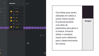 Amper
Cria trilhas para serem
utilizadas em videos e
outros meios visuais.
É possível escolher
uma série de
parâmetros para gerar a
a música, inclusive
utilizar o conteúdo
visual como referência
para o desenvolvimento
da música.
 