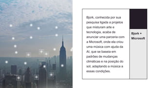 Bjork +
Microsoft
Bjork, conhecida por sua
pesquisa ligada a projetos
que misturam arte e
tecnologia, acaba de
anunciar uma parceria com
a Microsoft, onde ela criou
uma música com ajuda da
AI, que se baseia em
padrões de mudanças
climáticas e na posição do
sol, adaptando a música a
essas condições.
 