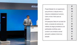 P
R
O
J
E
C
T
D
E
B
A
T
E
R
Project Debater foi um experimento
que promoveu a disputa entre a
máquina e debatedores humanos.
Cada um teve 15min para se
preparar.
A IA pesquisou fatos em sua base de
dados, composta de centenas de
milhões de artigos jornalísticos e de
publicações científicas, para
construir uma narrativa e tentar
persuadir a plateia a tomar sua
posição.
 