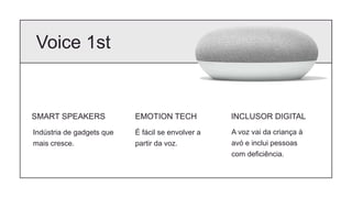 Voice 1st
SMART SPEAKERS
Indústria de gadgets que
mais cresce.
EMOTION TECH
É fácil se envolver a
partir da voz.
INCLUSOR DIGITAL
A voz vai da criança à
avó e inclui pessoas
com deficiência.
 