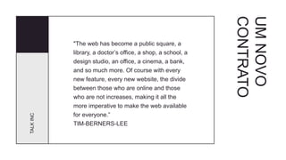 UMNOVO
CONTRATO
TALKINC
"The web has become a public square, a
library, a doctor’s office, a shop, a school, a
design studio, an office, a cinema, a bank,
and so much more. Of course with every
new feature, every new website, the divide
between those who are online and those
who are not increases, making it all the
more imperative to make the web available
for everyone.”
TIM-BERNERS-LEE
 