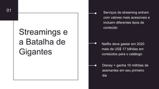 01
Streamings e
a Batalha de
Gigantes
Netflix deve gastar em 2020
mais de US$ 17 bilhões em
conteúdos para o catálogo
Serviços de streaming entram
com valores mais acessíveis e
incluem diferentes tipos de
conteúdo
Disney + ganha 10 milhões de
assinantes em seu primeiro
dia
 