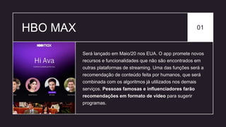 HBO MAX 01
Será lançado em Maio/20 nos EUA. O app promete novos
recursos e funcionalidades que não são encontrados em
outras plataformas de streaming. Uma das funções será a
recomendação de conteúdo feita por humanos, que será
combinada com os algoritmos já utilizados nos demais
serviços. Pessoas famosas e influenciadores farão
recomendações em formato de vídeo para sugerir
programas.
 