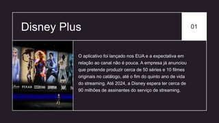 Disney Plus 01
O aplicativo foi lançado nos EUA e a expectativa em
relação ao canal não é pouca. A empresa já anunciou
que pretende produzir cerca de 50 séries e 10 filmes
originais no catálogo, até o fim do quinto ano de vida
do streaming. Até 2024, a Disney espera ter cerca de
90 milhões de assinantes do serviço de streaming.
 