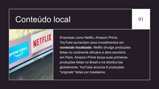 Conteúdo local 01
Empresas como Netflix, Amazon Prime,
YouTube aumentam seus investimentos em
conteúdo localizado. Netflix divulga produções
feitas no continente africano e abre escritório
em Paris. Amazon Prime lança suas primeiras
produções feitas no Brasil e irá distribui-las
globalmente. YouTube anuncia 6 produções
"originals" feitas por brasileiros.
 