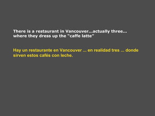 There is a restaurant in Vancouver...actually three...
where they dress up the “caffe latte”


Hay un restaurante en Vancouver ... en realidad tres ... donde
sirven estos cafés con leche.
 