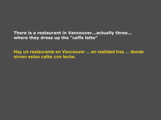 There is a restaurant in Vancouver...actually three... where they dress up the “caffe latte” Hay un restaurante en Vancouver ... en realidad tres ... donde sirven estos cafés con leche.   