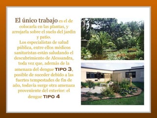 El único trabajo es el de
colocarla en las plantas, y
arrojarla sobre el suelo del jardín
y patio.
Los especialistas de salud
pública, entre ellos médicos
sanitaristas están saludando el
descubrimiento de Alessandra,
toda vez que, además de la
amenaza del dengue tipo 3,
posible de suceder debido a las
fuertes tempestades de fin de
año, todavía surge otra amenaza
proveniente del exterior: el
dengue tipo 4

 