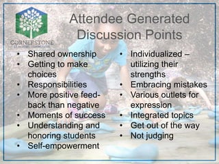 Attendee Generated
Discussion Points
• Shared ownership
• Getting to make
choices
• Responsibilities
• More positive feed-
back than negative
• Moments of success
• Understanding and
honoring students
• Self-empowerment
• Individualized –
utilizing their
strengths
• Embracing mistakes
• Various outlets for
expression
• Integrated topics
• Get out of the way
• Not judging
 