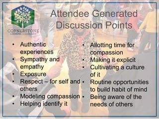 • Authentic
experiences
• Sympathy and
empathy
• Exposure
• Respect – for self and
others
• Modeling compassion
• Helping identify it
Attendee Generated
Discussion Points
• Allotting time for
compassion
• Making it explicit
• Cultivating a culture
of it
• Routine opportunities
to build habit of mind
• Being aware of the
needs of others
 