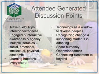Attendee Generated
Discussion Points
• Travel/Field Trips
• Interconnectedness
• Engaged & interactive
• Awareness & agency
• Multiple literacies –
social, emotional,
intellectual, physical,
academic
• Learning happens
everywhere
• Technology as a window
to diverse peoples
• Recognizing change &
supporting students in
adapting
• Share humanity
• Openmindedness
• Connecting classroom to
beyond
 