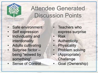 Attendee Generated
Discussion Points
• Safe environment
• Self expression
• Individuality and
intentionality
• Adults cultivating
• Surprise factor –
being “wowed by
something”
• Sense of Control
• Teachers who
express surprise
• Risk
• Authenticity
• Physicality
• Problem solving
• (Appropriate)
Challenge
• Goal (Ownership)
 