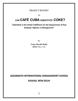 1
PROJECT REPORT
On
CAN CAFÉ CUBA SUBSTITUTE COKE?
“Submitted in the Partial Fulfillment for the Requirement of Post
Graduate Diploma in Management”
By:
Name:-Harshit Behki
ROLL No.:- 132
JAGANNATH INTERNATIONAL MANAGEMENT SCHOOL
KALKAJI, NEW DELHI
 