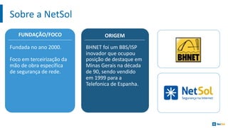 Sobre	a	NetSol
FUNDAÇÃO/FOCO
Fundada no	ano 2000.	
Foco em terceirização da	
mão de	obra específica
de	segurança	de	rede.
ORIGEM
BHNET	foi um	BBS/ISP	
inovador que	ocupou
posição de	destaque em
Minas	Gerais na década
de	90,	sendo vendido
em 1999	para	a	
Telefonica	de	Espanha.
 