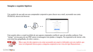© Copyright SonicWall 9
Imagine a seguinte hipótese
Mas o que ele não esperava era estar acessando um arquivo infectado com um exploit, que
uma vez disparado baixou para a máquina corporativa um virus do tipo Ransomware…
Este usuário abre o e-mail recebido de um suposto originador confiável, que ele acredita conhecer. Este
“amigo” enviou para ele um PDF anexo à mensagem com piadas e imagens. Na expectativa de iniciar o dia
com uma boa gargalhada, ele abre o anexo...
Um usuário de sua rede usa seu computador corporativo para checar seu e-mail, acessando sua conta
PESSOAL através do browser.
 