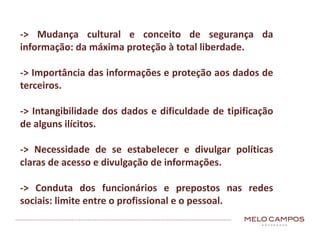 -> Mudança cultural e conceito de segurança da
informação: da máxima proteção à total liberdade.
-> Importância das informações e proteção aos dados de
terceiros.
-> Intangibilidade dos dados e dificuldade de tipificação
de alguns ilícitos.
-> Necessidade de se estabelecer e divulgar políticas
claras de acesso e divulgação de informações.
-> Conduta dos funcionários e prepostos nas redes
sociais: limite entre o profissional e o pessoal.
 