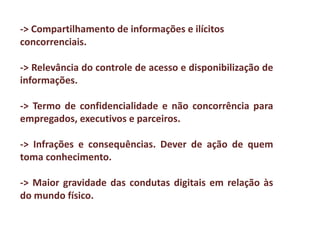 ->	Compartilhamento	de	informações	e	ilícitos	
concorrenciais.
-> Relevância do controle de acesso e disponibilização de
informações.
-> Termo de confidencialidade e não concorrência para
empregados, executivos e parceiros.
-> Infrações e consequências. Dever de ação de quem
toma conhecimento.
-> Maior gravidade das condutas digitais em relação às
do mundo físico.
 