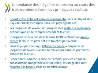 2
• L’écart entre riches et pauvres a augmenté dans la plupart des
pays de l’OCDE y compris dans des pays égalitaires;
• Les inégalités de revenu ont progressées malgré la croissance
économique et de l’emploi précédent la crise;
• L’inégalité de revenus dans la zone OCDE a atteint un niveau
record lorsque les pays ont été touchés par la crise;
• Dans la plupart de pays, l‘état-providence a empêché les
inégalités de revenus allant de mal en pis dans les premières
années de la crise …
• ..cependant, comme la crise de l’emploi persiste et que la
consolidation budgétaire a pris le relais, les inégalités sont
repartis à la hausse dans de nombreux pays.
La tendance des inégalités de revenu au cours des
trois dernière décennies : principaux résultats
 