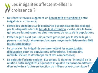 8
Les inégalités affectent-elles la
croissance ?
• De récents travaux suggèrent un lien négatif et significatif entre
inégalités et croissance;
• L’effet des inégalités sur la croissance est principalement expliqué
par les disparités dans le bas de la distribution, c’est-à-dire le fossé
qui sépare les ménages les plus modestes du reste de la population ;
• L’effet négatif n’est pas uniquement provoqué par le décile le plus
pauvre mais inclut également la classe moyenne inférieure (les 40%
les plus modestes);
• Le canal clé : les inégalités compromettent les opportunités
d’éducation pour les populations défavorisées, limitant ainsi
mobilité sociale et développement des compétences;
• Le poids de l’origine sociale : Est-ce que le signe et l'intensité de la
relation entre inégalités et quantité et qualité d'éducation diffèrent
d'un individu à l'autre en fonction du milieu socio-économique ?
 