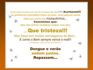 Acertaram!!!
Vocês sabem porque isso não foi divulgado até agora???
As prefeituras arrecadam todos os anos, uma polpuda verba
            extra por conta dos mosquitinhos...
                     Concluimos que:
      ...eles não acham vantajoso acabar com eles...

             ...Que tristeza!!!
    Mas Deus tem muitos mensageiros do Bem...
       E como o Bem sempre vence o mal!!!
                   ( Prefeituras , isso é uma Lei Cósmica...)


                    Dengue e verão
                    andam juntas.
                     Repassem...
 