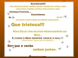 Vocês sabem porque isso não foi divulgado até agora???
                 Acertaram!!!
 As prefeituras arrecadam todos os anos, uma
      polpuda verba extra por conta dos
mosquitinhos...
                       Concluimos
que:                                ...eles não
       acham vantajoso acabar com eles...

...Que tristeza!!!
   Mas Deus tem muitos mensageiros do
                Bem...
  E como o Bem sempre vence o mal!!!
           ( Prefeituras , isso é uma Lei Cósmica...)


Dengue e verão
              andam juntas.

                    Repassem...
 
