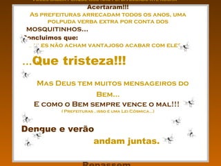 Vocês sabem porque isso não foi divulgado até agora ???   Acertaram!!! As prefeituras arrecadam todos os anos, uma polpuda verba extra por conta dos  mosquitinhos...  Concluimos que:  ... eles não acham vantajoso acabar com eles... ... Que tristeza!!!   Mas Deus tem muitos mensageiros do Bem... E como o Bem sempre vence o mal!!!   ( Prefeituras , isso é uma Lei Cósmica...) Dengue e verão   andam juntas.  Repassem... 