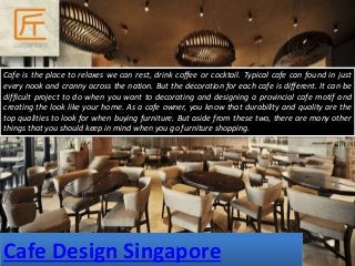 Cafe Design Singapore
Cafe is the place to relaxes we can rest, drink coffee or cocktail. Typical cafe can found in just
every nook and cranny across the nation. But the decoration for each cafe is different. It can be
difficult project to do when you want to decorating and designing a provincial cafe motif and
creating the look like your home. As a cafe owner, you know that durability and quality are the
top qualities to look for when buying furniture. But aside from these two, there are many other
things that you should keep in mind when you go furniture shopping.
 
