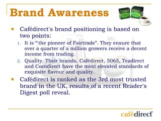Brand Awareness Cafédirect's brand positioning is based on two points: It is “'the pioneer of Fairtrade”. They ensure that over a quarter of a million growers receive a decent income from trading.  Quality. Their brands, Cafédirect, 5065, Teadirect and Cocodirect have the most elevated standards of exquisite flavour and quality. Cafédirect is ranked as the 3rd most trusted brand in the UK, results of a recent Reader's Digest poll reveal. 