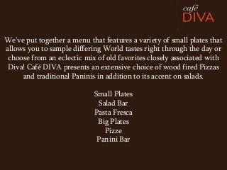 We've put together a menu that features a variety of small plates that
allows you to sample differing World tastes right through the day or
 choose from an eclectic mix of old favorites closely associated with
 Diva! Café DIVA presents an extensive choice of wood fired Pizzas
     and traditional Paninis in addition to its accent on salads.

                            Small Plates
                             Salad Bar
                            Pasta Fresca
                             Big Plates
                               Pizze
                             Panini Bar
 