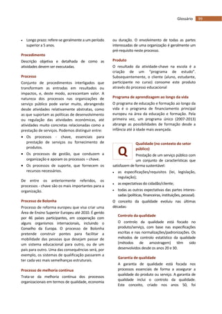 99Glossário
Q
 Longo prazo: refere-se geralmente a um período
superior a 5 anos.
Procedimento
Descrição objetiva e detalhada de como as
atividades devem ser executadas.
Processo
Conjunto de procedimentos interligados que
transformam as entradas em resultados ou
impactos, e, deste modo, acrescentam valor. A
natureza dos processos nas organizações de
serviço público pode variar muito, abrangendo
desde atividades relativamente abstratas, como
as que suportam as políticas de desenvolvimento
ou regulação das atividades económicas, até
atividades muito concretas relacionadas como a
prestação de serviços. Podemos distinguir entre:
 Os processos - chave, essenciais para
prestação de serviços ou fornecimento de
produtos.
 Os processos de gestão, que conduzem a
organização e apoiam os processos – chave.
 Os processos de suporte, que fornecem os
recursos necessários.
De entre os anteriormente referidos, os
processos - chave são os mais importantes para a
organização.
Processo de Bolonha
Processo de reforma europeu que visa criar uma
Área de Ensino Superior Europeu até 2010. É gerido
por 46 países participantes, em cooperação com
alguns organismos internacionais, incluindo o
Conselho da Europa. O processo de Bolonha
pretende construir pontes para facilitar a
mobilidade das pessoas que desejam passar de
um sistema educacional para outro, ou de um
país para outro. Uma das consequências será, por
exemplo, os sistemas de qualificação passarem a
ter cada vez mais semelhanças estruturais.
Processo de melhoria contínua
Trata-se da melhoria contínua dos processos
organizacionais em termos de qualidade, economia
ou duração. O envolvimento de todas as partes
interessadas de uma organização é geralmente um
pré-requisito neste processo.
Produto
O resultado da atividade-chave na escola é a
criação de um “programa de estudo”.
Subsequentemente, o cliente (aluno, estudante,
participante no curso) consome este produto
através do processo educacional
Programa de aprendizagem ao longo da vida
O programa de educação e formação ao longo da
vida é o programa de financiamento principal
europeu na área da educação e formação. Pela
primeira vez, um programa único (2007-2013)
abrange as possibilidades de formação desde a
infância até à idade mais avançada.
Qualidade (no contexto do setor
público)
Prestação de um serviço público com
um conjunto de características que
satisfazem de forma sustentável:
 as especificações/requisitos (lei, legislação,
regulação);
 as expectativas do cidadão/cliente;
 todas as outras expectativas das partes interes-
sadas (políticas, financeiras, instituições, pessoal).
O conceito da qualidade evoluiu nas últimas
décadas:
Controlo da qualidade
O controlo da qualidade está focado no
produto/serviço, com base nas especificações
escritas e nas normalizações/padronizações. Os
métodos de controlo estatístico da qualidade
(métodos de amostragem) têm sido
desenvolvidos desde os anos 20 e 30.
Garantia de qualidade
A garantia de qualidade está focada nos
processos essenciais de forma a assegurar a
qualidade do produto ou serviço. A garantia de
qualidade inclui o controlo da qualidade.
Este conceito, criado nos anos 50, foi
 