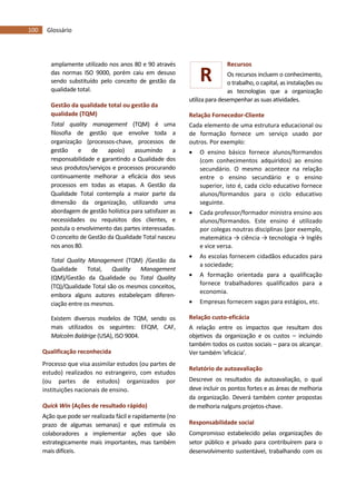 100 Glossário
R
amplamente utilizado nos anos 80 e 90 através
das normas ISO 9000, porém caiu em desuso
sendo substituído pelo conceito de gestão da
qualidade total.
Gestão da qualidade total ou gestão da
qualidade (TQM)
Total quality management (TQM) é uma
filosofia de gestão que envolve toda a
organização (processos-chave, processos de
gestão e de apoio) assumindo a
responsabilidade e garantindo a Qualidade dos
seus produtos/serviços e processos procurando
continuamente melhorar a eficácia dos seus
processos em todas as etapas. A Gestão da
Qualidade Total contempla a maior parte da
dimensão da organização, utilizando uma
abordagem de gestão holística para satisfazer as
necessidades ou requisitos dos clientes, e
postula o envolvimento das partes interessadas.
O conceito de Gestão da Qualidade Total nasceu
nos anos 80.
Total Quality Management (TQM) /Gestão da
Qualidade Total, Quality Management
(QM)/Gestão da Qualidade ou Total Quality
(TQ)/Qualidade Total são os mesmos conceitos,
embora alguns autores estabeleçam diferen-
ciação entre os mesmos.
Existem diversos modelos de TQM, sendo os
mais utilizados os seguintes: EFQM, CAF,
Malcolm Baldrige (USA), ISO 9004.
Qualificação reconhecida
Processo que visa assimilar estudos (ou partes de
estudo) realizados no estrangeiro, com estudos
(ou partes de estudos) organizados por
instituições nacionais de ensino.
Quick Win (Ações de resultado rápido)
Ação que pode ser realizada fácil e rapidamente (no
prazo de algumas semanas) e que estimula os
colaboradores a implementar ações que são
estrategicamente mais importantes, mas também
mais difíceis.
Recursos
Os recursos incluem o conhecimento,
o trabalho, o capital, as instalações ou
as tecnologias que a organização
utiliza para desempenhar as suas atividades.
Relação Fornecedor-Cliente
Cada elemento de uma estrutura educacional ou
de formação fornece um serviço usado por
outros. Por exemplo:
 O ensino básico fornece alunos/formandos
(com conhecimentos adquiridos) ao ensino
secundário. O mesmo acontece na relação
entre o ensino secundário e o ensino
superior, isto é, cada ciclo educativo fornece
alunos/formandos para o ciclo educativo
seguinte.
 Cada professor/formador ministra ensino aos
alunos/formandos. Este ensino é utilizado
por colegas noutras disciplinas (por exemplo,
matemática → ciência → tecnologia → Inglês
e vice versa.
 As escolas fornecem cidadãos educados para
a sociedade;
 A formação orientada para a qualificação
fornece trabalhadores qualificados para a
economia.
 Empresas fornecem vagas para estágios, etc.
Relação custo-eficácia
A relação entre os impactos que resultam dos
objetivos da organização e os custos – incluindo
também todos os custos sociais – para os alcançar.
Ver também ‘eficácia’.
Relatório de autoavaliação
Descreve os resultados da autoavaliação, o qual
deve incluir os pontos fortes e as áreas de melhoria
da organização. Deverá também conter propostas
de melhoria nalguns projetos-chave.
Responsabilidade social
Compromisso estabelecido pelas organizações do
setor público e privado para contribuírem para o
desenvolvimento sustentável, trabalhando com os
 