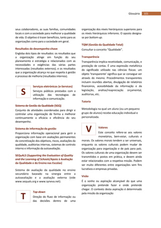 101Glossário
S
T
V
seus colaboradores, as suas famílias, comunidades
locais e com a sociedade para melhorar a qualidade
de vida. O objetivo é trazer benefícios, tanto para as
organizações como para a sociedade em geral.
Resultados de desempenho-chave
Engloba dois tipos de resultados: os resultados que
a organização atinge em função do seu
planeamento e estratégia e relacionados com as
necessidades e exigências das várias partes
interessadas (resultados externos); e os resultados
que a organização alcança no que respeita à gestão
e processo de melhoria (resultados internos).
Serviços eletrónicos (e-Services)
Serviços públicos prestados com a
utilização das tecnologias de
informação e comunicação.
Sistema de Gestão da Qualidade (SGQ)
Conjunto de atividades coordenadas para dirigir e
controlar uma organização de forma a melhorar
continuamente a eficácia e eficiência do seu
desempenho.
Sistema de informação da gestão
Proporciona informação operacional para gerir a
organização com base em avaliações permanentes
da concretização dos objetivos, riscos, avaliações da
qualidade, auditorias internas, sistemas de controlo
interno e informação da autoavaliação.
SEQuALS (Supporting the Evaluation of Quality
and the Learning of Schools/Apoio à Avaliação
da Qualidade e do Ensino nas Escolas)
Sistema de avaliação da qualidade no ensino
secundário baseado na sinergia entre a
autoavaliação e a avaliação externa (vide
www.sequals.org e www.syneva.net).
Top-down
Direção do fluxo de informação ou
das decisões dentro de uma
organização dos níveis hierárquicos superiores para
os níveis hierárquicos inferiores. O oposto designa-
se por bottom-up.
TQM (Gestão da Qualidade Total)
Consultar o conceito “Qualidade”.
Transparência
Transparência implica recetividade, comunicação, e
prestação de contas. É uma expressão metafórica
do significado utilizado nas ciências físicas: um
objeto ‘transparente’ significa que se consegue ver
através do mesmo. Procedimentos transparentes
incluem reuniões abertas, divulgação de relatórios
financeiros, acessibilidade da informação e da
legislação, análise/reapreciação orçamental,
auditorias, etc.
Tutoria
Metodologia na qual um aluno (ou um pequeno
grupo de alunos) recebe educação individual e
personalizada.
Valores
Este conceito refere-se aos valores
monetários, bem-estar, culturais e
morais. Os valores morais tendem a ser universais,
enquanto os valores culturais podem mudar de
organização para organização e de país para país.
Os valores culturais de uma organização devem ser
transmitidos e postos em prática, e devem ainda
estar relacionados com a respetiva missão. Podem
ser muito diferentes entre organizações sem fins
lucrativos e empresas privadas.
Visão
É o sonho ou aspiração alcançável do que uma
organização pretende fazer e onde pretende
chegar. O contexto desta aspiração é determinado
pela missão da organização
 