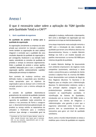 103Anexo I
Anexo I
O que é necessário saber sobre a aplicação da TQM (gestão
pela Qualidade Total) e a CAF?*
1. Gerir a qualidade do organismo
Da qualidade do produto e serviço para a
qualidade da organização
As organizações (inicialmente as empresas do setor
privado que concorrem no mercado e posterior-
mente também as organizações do setor público)
chegaram à conclusão que a qualidade dos seus
resultados depende da qualidade da organização e,
por conseguinte, focalizaram a sua atenção neste
aspeto, estendendo os conceitos de qualidade de
produtos e serviços às estruturas organizacionais.
Onde a qualidade do produto e serviço significa
«aptidão/ adequação para o uso», a qualidade da
organização significa substancialmente «aptidão/
/adequação para alcançar os objetivos».
Num contexto de mudança contínua esta
definição implica a capacidade para identificar
metas apropriadas para os objetivos da
organização e para os alcançar com o mínimo de
variação possível e com a mínima utilização de
recursos.
O conceito de qualidade desenvolveu-se
gradualmente: de «controlo de qualidade» (evitando
a não-conformidade/erros na execução) para
«garantia da qualidade» (ação preventiva no
sistema e nos processos de forma a assegurar
que o desenvolvimento/execução/prestação do
produto ou serviço satisfaz as expectativas do
utilizador) e finalmente para a «melhoria
contínua» (que abrange a necessidade geral de
adaptação à mudança, melhorando o desempenho,
bem como a abordagem da organização que visa
posicionar-se no topo ao nível do desempenho).
Uma etapa importante nesta evolução remonta a
1987 com a introdução de dois modelos de
qualidade que teriam uma influência decisiva nos
desenvolvimentos futuros: o modelo Malcolm
Baldrige nos EUA e um modelo baseado em
padrões internacionais: as normas ISO 9000 para
sistemas de gestão da qualidade.
O modelo Malcolm Baldrige foi desenvolvido
num ambiente empresarial e de negócios muito
competitivo (automóveis, eletrónica) e deste
modo a concorrência para a satisfação do cliente
constitui o objetivo final. As «normas ISO 9000»
foram desenvolvidas num contexto de Negócios
Para Negócios (Business To Business) e de
Negócios para as relações com a Administração
(Business To Administration relations), sendo o
seu principal objetivo assegurar que os
produtos/serviços prestados aos clientes
cumprem as especificações acordadas. A
«Certificação do Sistema de Qualidade»,
introduzida com as normas ISO 9000, tende a
proporcionar aos clientes de «Negócio» e
«Administração» uma garantia a prior que o
organismo selecionado como fornecedor ou
parceiro tem as características do sistema
necessárias para gerar um nível de qualidade
satisfatório.
Assim, como o mundo industrializado se estava a
mobilizar para o tema da qualidade em resposta
* Contributo de Tito Conti & Sabina Bellotti, ambos de
Itália, visando fornecer mais inputs para o processo
CAF, no seu conjunto, especialmente para os não-
utilizadores deste modelo.
 