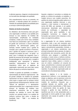 104 Anexo I
à ofensiva japonesa, chegaram simultaneamente
ao mercado duas abordagens da qualidade.
Este enquadramento traz-nos ao presente, em
particular, a extensão gradual dos conceitos e
métodos de qualidade (gestão da qualidade) para
os serviços e administração pública.
Modelos da Gestão da Qualidade
Os «Modelos» são ferramentas úteis para gerir
uma organização e melhorar a sua aptidão para
alcançar os seus objetivos. Os modelos são
representações simplificadas de realidades
complexas, criadas para tornar essas realidades
mais fáceis de compreender e gerir. Os modelos
de gestão são numerosos e servem diferentes
propósitos. Na administração pública, por
exemplo, existem modelos para a gestão da
inovação, para a gestão económica e financeira,
para a gestão de projetos e processos, para a
avaliação de projetos (ex ante – on going – ex
post), para a avaliação dos dirigentes, para a
gestão de processos de formação, para avaliação
da aprendizagem, etc. Em cada caso, o modelo é
estabelecido para representar a dinâmica
específica, destacando-se os fatores de
importância crítica para os objetivos da
organização e ignorando, por outro lado, outros
fatores de pouca ou nenhuma importância.
Também na gestão da qualidade, os modelos -
representações da dinâmica organizacional - são
de grande utilidade. Os modelos da qualidade
representam de forma simples essas dinâmicas,
como sejam a relação entre as variáveis críticas
organizacionais (frequentemente referidas como
“fatores de aplicação”) e o desempenho
objetivos/resultados que a organização tenciona
alcançar. As tipologias de modelos mais
importantes atualmente são os modelos
baseados em padrões (a norma ISO 9001
constitui um exemplo típico) e os modelos de
melhoria contínua (tais como a Gestão da
Qualidade Total – TQM – ou modelos de
Excelência).
Quando o objetivo é normalizar os métodos de
gestão, os critérios de avaliação, as medições, o
modelo torna-se num modelo prescritivo. Os
padrões do sistema de gestão podem aplicar-se a
uma organização (padrões internos), a uma
indústria a nível nacional e internacional. A
norma ISO 9001, por exemplo, é um padrão
internacional, desenhado para demonstrar,
através da certificação, a capacidade da
organização para gerar qualidade, e por
conseguinte harmonizar as relações de
fornecedor que existem entre empresas e entre
estas e os organismos públicos.
Se a organização for um sistema mecânico
automático, tudo o que será necessário para
alcançar os níveis desejados de qualidade serão
regras e procedimentos apropriados. Contudo, a
organização é um sistema sociotécnico, cuja
principal componente são as pessoas. As regras e
procedimentos são necessários, porém não são
suficientes para assegurar a qualidade dos
resultados, e muito menos a melhoria contínua.
A qualidade baseada em padrões proporciona ao
organismo bases sólidas, ajuda-o a «manter a
casa em ordem», estabelece um conjunto de
regras, procedimentos e processos para garantir
rigor, disciplina, resultados suscetíveis de serem
repetidos. O progresso da organização pode ser
construído em cima destas bases sólidas.
Quando o objetivo é o de manter, e
gradualmente melhorar, a sua capacidade para
atingir os objetivos, para se posicionar acima da
média, deve utilizar-se a abordagem TQM ou os
modelos de excelência. Enquanto que a
qualidade baseada em padrões pode ser
delegada a peritos especializados, a TQM requer
o envolvimento direto da gestão de topo.
Compete à gestão de topo identificar os
equilíbrios que são os mais apropriados para a
organização (o termo gestão de topo significa
idealmente uma equipa de gestão e não um
dirigente isolado).
 